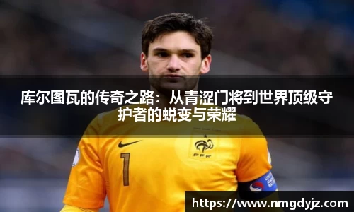 库尔图瓦的传奇之路：从青涩门将到世界顶级守护者的蜕变与荣耀